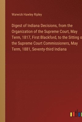 bokomslag Digest of Indiana Decisions, from the Organization of the Supreme Court, May Term, 1817, First Blackford, to the Sitting of the Supreme Court Commissioners, May Term, 1881, Seventy-third Indiana
