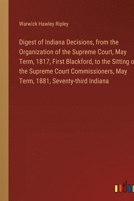 Digest of Indiana Decisions, from the Organization of the Supreme Court, May Term, 1817, First Blackford, to the Sitting of the Supreme Court Commissioners, May Term, 1881, Seventy-third Indiana 1