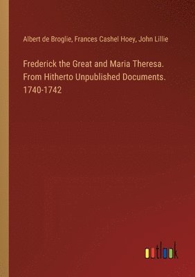 Albert De Broglie, Frances Cashel Hoey, John Lillie - Frederick the Great and Maria Theresa. From Hitherto Unpublished Documents. 1740-1742, Häftad
