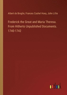 Frederick the Great and Maria Theresa. From Hitherto Unpublished Documents. 1740-1742 1