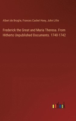 Frederick the Great and Maria Theresa. From Hitherto Unpublished Documents. 1740-1742 1