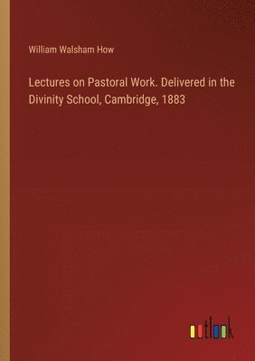 Lectures on Pastoral Work. Delivered in the Divinity School, Cambridge, 1883 1