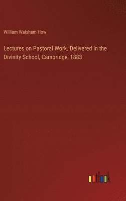 Lectures on Pastoral Work. Delivered in the Divinity School, Cambridge, 1883 1