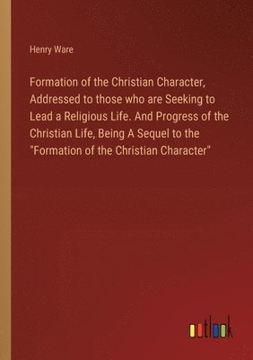 Formation of the Christian Character, Addressed to those who are Seeking to Lead a Religious Life. And Progress of the Christian Life, Being A Sequel to the &quot;Formation of the Christian 1