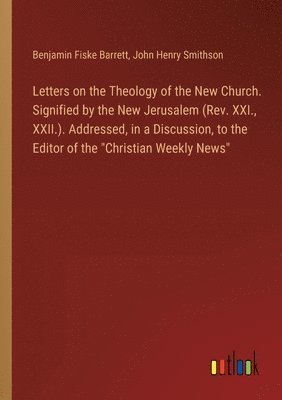 Letters on the Theology of the New Church. Signified by the New Jerusalem (Rev. XXI., XXII.). Addressed, in a Discussion, to the Editor of the &quot;Christian Weekly News&quot; 1