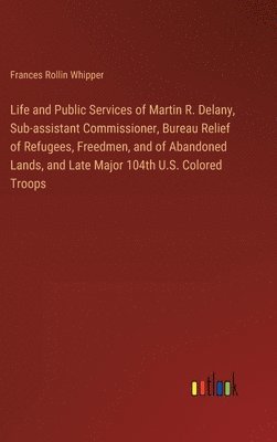 Life and Public Services of Martin R. Delany, Sub-assistant Commissioner, Bureau Relief of Refugees, Freedmen, and of Abandoned Lands, and Late Major 104th U.S. Colored Troops 1