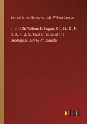 Life of Sir William E. Logan, KT., LL. D., F. R. S., F. G. S., First Director of the Geological Survey of Canada 1