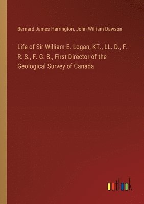 Life of Sir William E. Logan, KT., LL. D., F. R. S., F. G. S., First Director of the Geological Survey of Canada