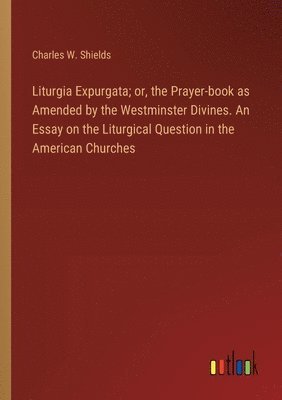 Liturgia Expurgata; or, the Prayer-book as Amended by the Westminster Divines. An Essay on the Liturgical Question in the American Churches