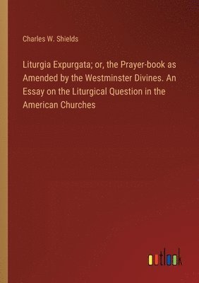 Liturgia Expurgata; or, the Prayer-book as Amended by the Westminster Divines. An Essay on the Liturgical Question in the American Churches 1