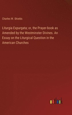 Liturgia Expurgata; or, the Prayer-book as Amended by the Westminster Divines. An Essay on the Liturgical Question in the American Churches