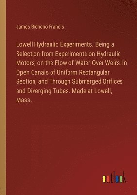 Lowell Hydraulic Experiments. Being a Selection from Experiments on Hydraulic Motors, on the Flow of Water Over Weirs, in Open Canals of Uniform Rectangular Section, and Through Submerged Orifices and Diverging Tubes. Made at Lowell, Mass.