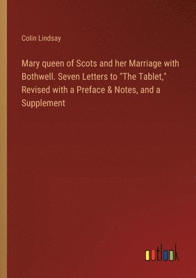 Mary queen of Scots and her Marriage with Bothwell. Seven Letters to &quot;The Tablet,&quot; Revised with a Preface & Notes, and a Supplement 1