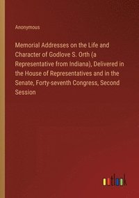 bokomslag Memorial Addresses on the Life and Character of Godlove S. Orth (a Representative from Indiana), Delivered in the House of Representatives and in the Senate, Forty-seventh Congress, Second Session
