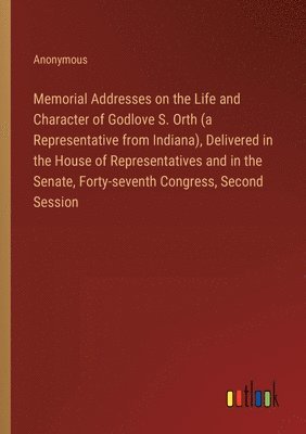 Memorial Addresses on the Life and Character of Godlove S. Orth (a Representative from Indiana), Delivered in the House of Representatives and in the Senate, Forty-seventh Congress, Second Session 1
