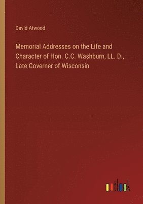 Memorial Addresses on the Life and Character of Hon. C.C. Washburn, LL. D., Late Governer of Wisconsin 1