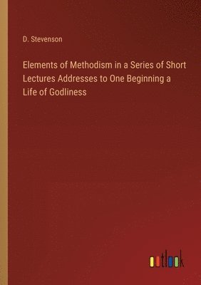 Elements of Methodism in a Series of Short Lectures Addresses to One Beginning a Life of Godliness