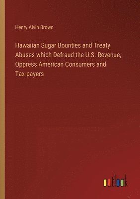 Hawaiian Sugar Bounties and Treaty Abuses which Defraud the U.S. Revenue, Oppress American Consumers and Tax-payers 1