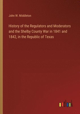 bokomslag History of the Regulators and Moderators and the Shelby County War in 1841 and 1842, in the Republic of Texas