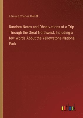 Random Notes and Observations of a Trip Through the Great Northwest, Including a few Words About the Yellowstone National Park 1