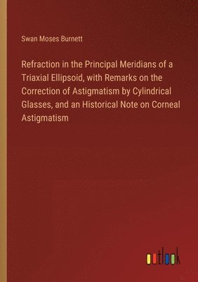 Swan Moses Burnett - Refraction in the Principal Meridians of a Triaxial Ellipsoid, with Remarks on the Correction of Astigmatism by Cylindrical Glasses, and an Historical Note on Corneal Astigmatism, Häftad