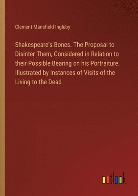 Shakespeare's Bones. The Proposal to Disinter Them, Considered in Relation to their Possible Bearing on his Portraiture. Illustrated by Instances of Visits of the Living to the Dead 1