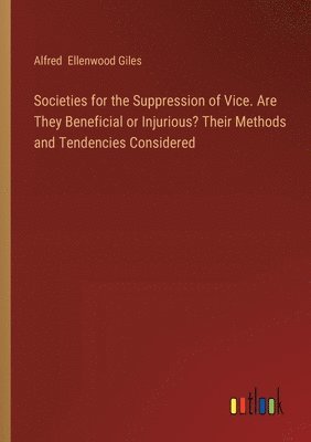 Societies for the Suppression of Vice. Are They Beneficial or Injurious? Their Methods and Tendencies Considered 1