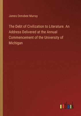 The Debt of Civilization to Literature. An Address Delivered at the Annual Commencement of the University of Michigan 1