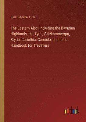 The Eastern Alps, Including the Bavarian Highlands, the Tyrol, Salzkammergut, Styria, Carinthia, Carniola, and Istria. Handbook for Travellers 1