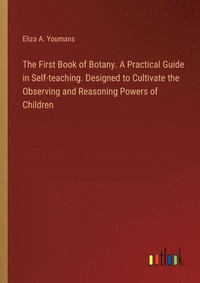 First Book of Botany. A Practical Guide in Self-teaching. Designed to Cultivate the Observing and Reasoning Powers of Children