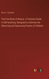 bokomslag The First Book of Botany. A Practical Guide in Self-teaching. Designed to Cultivate the Observing and Reasoning Powers of Children