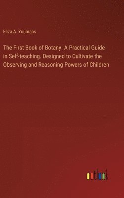 First Book of Botany. A Practical Guide in Self-teaching. Designed to Cultivate the Observing and Reasoning Powers of Children