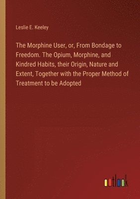 The Morphine User, or, From Bondage to Freedom. The Opium, Morphine, and Kindred Habits, their Origin, Nature and Extent, Together with the Proper Method of Treatment to be Adopted 1