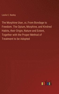 The Morphine User, or, From Bondage to Freedom. The Opium, Morphine, and Kindred Habits, their Origin, Nature and Extent, Together with the Proper Method of Treatment to be Adopted 1