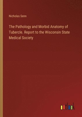 The Pathology and Morbid Anatomy of Tubercle. Report to the Wisconsin State Medical Society 1