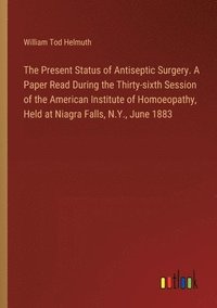 bokomslag The Present Status of Antiseptic Surgery. A Paper Read During the Thirty-sixth Session of the American Institute of Homoeopathy, Held at Niagra Falls, N.Y., June 1883