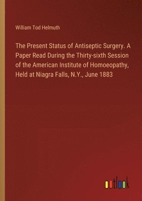 bokomslag The Present Status of Antiseptic Surgery. A Paper Read During the Thirty-sixth Session of the American Institute of Homoeopathy, Held at Niagra Falls, N.Y., June 1883