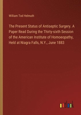 Present Status of Antiseptic Surgery. A Paper Read During the Thirty-sixth Session of the American Institute of Homoeopathy, Held at Niagra Falls, N.Y., June 1883