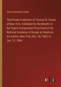 bokomslag Private Collection of Thomas B. Clarke of New York. Exhibited for the Benefit of the Figure Composition Prize Fund of the National Academy of Design at American Art Gallery, New York, Dec. 28, 1883...