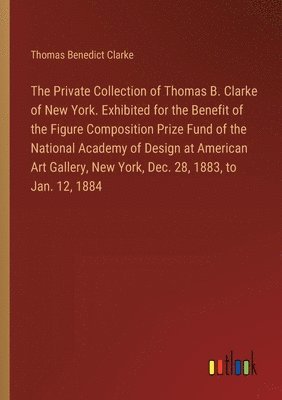 bokomslag Private Collection of Thomas B. Clarke of New York. Exhibited for the Benefit of the Figure Composition Prize Fund of the National Academy of Design at American Art Gallery, New York, Dec. 28, 1883...