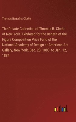 The Private Collection of Thomas B. Clarke of New York. Exhibited for the Benefit of the Figure Composition Prize Fund of the National Academy of Design at American Art Gallery, New York, Dec. 28, 1