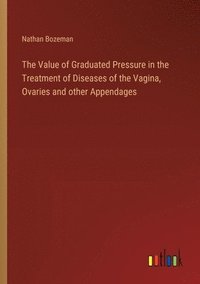 bokomslag The Value of Graduated Pressure in the Treatment of Diseases of the Vagina, Ovaries and other Appendages