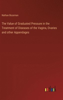 bokomslag The Value of Graduated Pressure in the Treatment of Diseases of the Vagina, Ovaries and other Appendages