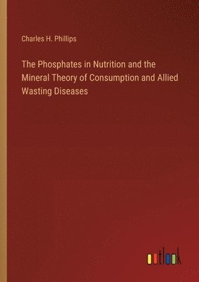 Charles H Phillips, Charles H. Phillips - Phosphates in Nutrition and the Mineral Theory of Consumption and Allied Wasting Diseases, Häftad