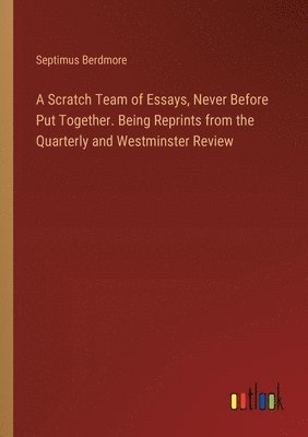 Scratch Team of Essays, Never Before Put Together. Being Reprints from the Quarterly and Westminster Review