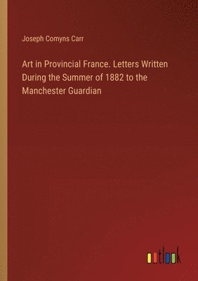 bokomslag Art in Provincial France. Letters Written During the Summer of 1882 to the Manchester Guardian