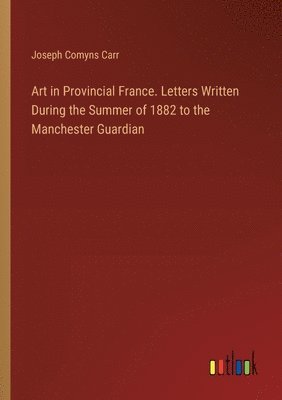 Art in Provincial France. Letters Written During the Summer of 1882 to the Manchester Guardian