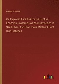 bokomslag On Improved Facilities for the Capture, Economic Transmission and Distribution of Sea Fishes. And How These Matters Affect Irish Fisheries