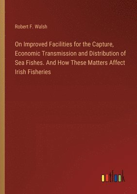 bokomslag On Improved Facilities for the Capture, Economic Transmission and Distribution of Sea Fishes. And How These Matters Affect Irish Fisheries