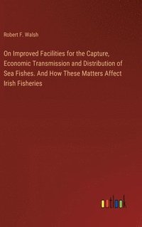 bokomslag On Improved Facilities for the Capture, Economic Transmission and Distribution of Sea Fishes. And How These Matters Affect Irish Fisheries